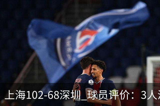 上海102-68深圳 球员评价：3人满分，5人及格，2人低迷