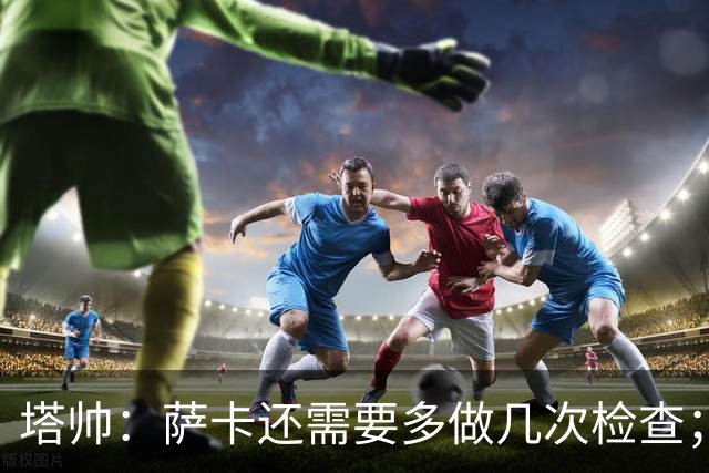 塔帅：萨卡还需要多做几次检查；道曼肯定会获得出场时间