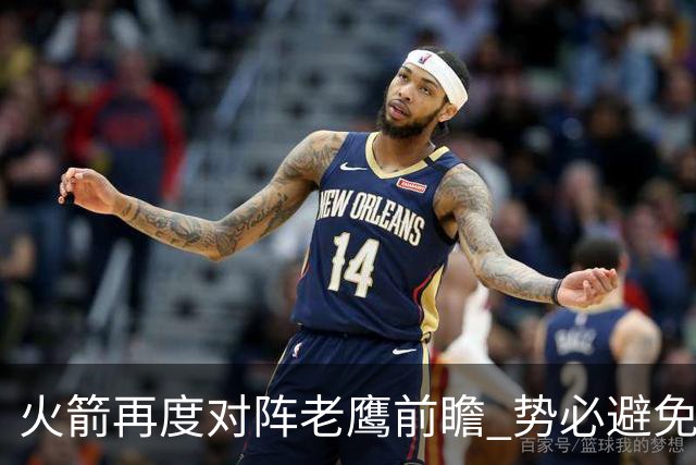 火箭再度对阵老鹰前瞻 势必避免被横扫的老鹰 会做出哪些调整