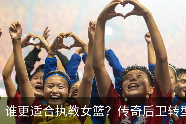 谁更适合执教女篮？传奇后卫转型名帅，六大优势尽显，比宫鲁鸣更适配