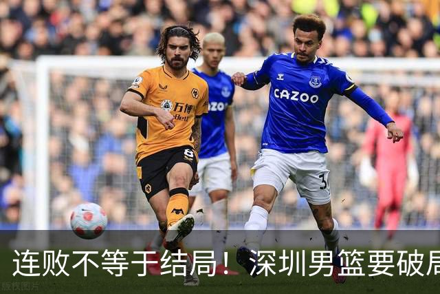 连败不等于结局！深圳男篮要破局 需找回那份上场就要玩命的斗志