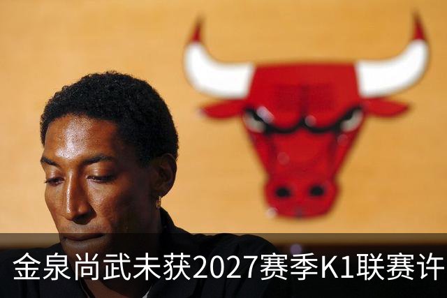 金泉尚武未获2027赛季K1联赛许可，金浦、忠北清州获有条件批准