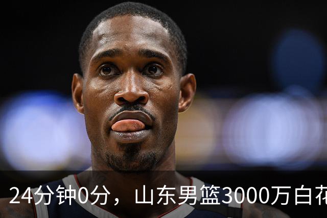 24分钟0分，山东男篮3000万白花了？男篮国手首秀崩盘