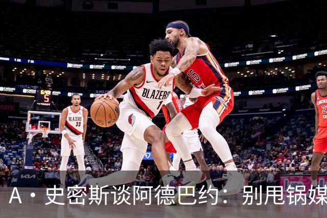 A·史密斯谈阿德巴约：别甩锅媒体 赶紧加练帮助字母哥