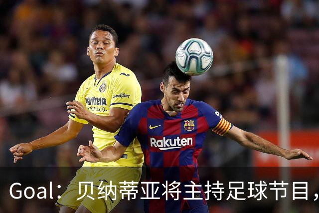 Goal：贝纳蒂亚将主持足球节目，米兰总监邀约疑似暂被搁置